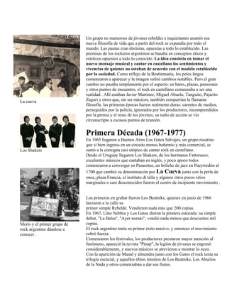 La cueva
Los Shakers
Moris y el primer grupo de
rock argentino dándose a
conocer .
Un grupo no numeroso de jóvenes rebeldes e inquietantes asumió esa
nueva filosofía de vida que a partir del rock se expandía por todo el
mundo. Las pautas eran distintas, opuestas a todo lo establecido. Las
premisas de los rockeros argentinos se basaba en conceptos éticos y
estéticos opuestos a todo lo conocido. La idea consistía en tomar el
nuevo mensaje musical y cantar en castellano los sentimientos y
vivencias de quienes no estaban de acuerdo con el modelo establecido
por la sociedad. Como reflejo de la Beatlemanía, los pelos largos
comenzaron a aparecer y la imagen sufrió cambios notables. Pero el gran
cambio no pasaba simplemente por el aspecto: en bares, plazas, pensiones
y otros puntos de encuentro, el rock en castellano comenzaba a ser una
realidad . Allí estaban Javier Martinez, Miguel Abuelo, Tanguito, Pajarito
Zaguri y otros que, sin ser músicos, también compartían la flamante
filosofía. las primeras épocas fueron realmente duras: carentes de medios,
perseguidos por la policía, ignorados por los productores, incomprendidos
por la prensa y el resto de los jóvenes, su radio de acción se vio
circunscripto a escasos puntos de reunión.
Primera Década (1967-1977)
En 1965 llegaron a Buenos Aires Los Gatos Salvajes, un grupo rosarino
que si bien ingreso en un circuito menos bohemio y más comercial, se
sumó a la consigna casi utópico de cantar rock en castellano.
Desde el Uruguay llegaron Los Shakers, de los hermanos Fattorusso,
excelentes músicos que cantaban en inglés, y poco apoco todos
comenzaron a converger en Pasarotus, un boliche de jazz en Pueyrredón al
1700 que cambió su denominación por La Cueva junto con la perla de
once, plaza Francia, el instituto di tella y algunos otros pocos sitios
marginales o casi desconocidos fueron el centro de incipiente movimiento .
Los primeros en grabar fueron Los Beatniks, quienes en junio de 1966
lanzaron a la calle su
primer simple Rebelde. Vendieron nada más que 200 copias.
En 1967, Litto Nebbia y Los Gatos dieron la primera estocada: su simple
debut, "La Balsa", "Ayer nomás", vendió nada menos que doscientas mil
copias.
El rock argentino tenía su primer éxito masivo, y entonces el movimiento
cobró fuerza.
Comenzaron los festivales, los productores prestaron mayor atención al
fenómeno, apareció la revista "Pinap", la legión de jóvenes se engrosó
considerablemente, y nuevos músicos se atrevieron a mostrar lo suyo.
Con la aparición de Manal y almendra junto con los Gatos el rock tenía su
trilogía esencial, y aquellos tibios intentos de Los Beatniks, Los Abuelos
de la Nada y otros comenzaban a dar sus frutos.
 