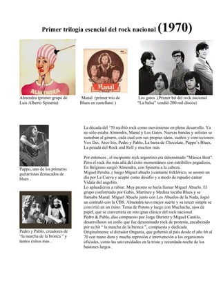 Primer trilogía esencial del rock nacional (1970)
Almendra (primer grupo de Manal (primer trío de Los gatos (Primer hit del rock nacional
Luis Alberto Spinetta) Blues en castellano ) “La balsa” vendió 200 mil discos)
Pappo, uno de los primeros
guitarristas destacados de
blues .
Pedro y Pablo, creadores de
“la marcha de la bronca ” y
tantos éxitos mas .
La década del ‘70 recibió rock como movimiento en pleno desarrollo. Ya
no sólo estaba Almendra, Manal y Los Gatos. Nuevas bandas y solistas se
sumaban al género, cada cual con sus propias ideas, sueños y convicciones:
Vox Dei, Arco Iris, Pedro y Pablo, La barra de Chocolate, Pappo’s Blues,
La pesada del Rock and Roll y muchos más.
Por entonces , el incipiente rock argentino era denominado "Música Beat".
Pero el rock iba más allá del éxito momentáneo con estribillos pegadizos,
En Belgrano surgió Almendra, con Spinetta a la cabeza.
Miguel Peralta, ( luego Miguel abuelo ) cantante folklórico, se asomó un
día por La Cueva y aceptó como desafío y a modo de repudio cantar
Vidala del angelito.
Lo aplaudieron a rabiar. Muy pronto se haría llamar Miguel Abuelo. El
grupo conformado por Gabis, Martinez y Medina tocaba Blues y se
llamaba Manal. Miguel Abuelo junto con Los Abuelos de la Nada, logró
un contrató con la CBS. Almendra tuvo mejor suerte y su tercer simple se
convirtió en un éxito: Tema de Pototo y luego con Muchacha, ojos de
papel, que se convertiría en otro gran clásico del rock nacional.
Pedro & Pablo, dúo compuesto por Jorge Durietz y Miguel Cantilo,
desarrollaron un estilo que fue denominado rock de protesta, encabezado
por su hit “ la marcha de la bronca ”, compuesta y dedicada
Originalmente al dictador Onganía, que gobernó al país desde el año 66 al
70 con mano dura y mucha represión e intervención a los organismos
oficiales, como las universidades en la triste y recordada noche de los
bastones largos .
 