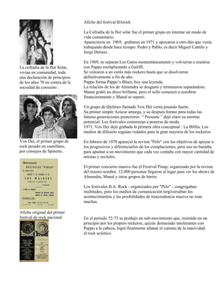 La cofradía de la flor Solar,
vivían en comunidad, toda
una declaración de principios
de los años 70 en contra de la
sociedad de consumo .
Vox Dei, el primer grupo de
rock pesado en castellano,
por consejos de Spinetta .
Afiche original del primer
festival de rock nacional
Afiche del festival BArock
La Cofradía de la flor solar fue el primer grupo en intentar un modo de
vida comunitario.
Aparecieron en 1969, grabaron en 1971 y apoyaron a otro dúo que venía
trabajando desde hace tiempo: Pedro y Pablo, es decir Miguel Cantilo y
Jorge Durietz .
En 1969, se separan Los Gatos momentáneamente y volvieron a reunirse
con Pappo reemplazando a Galiffi.
Se volcaron a un estilo más rockero hasta que se disolvieron
definitivamente a fin de año.
Pappo forma Pappo’s Blues, hoy una leyenda.
La relación de los de Almendra se desgastó y terminaron separándose.
Manal grabó un disco brillante, pero el sello comenzó a zozobrar
financieramente y Manal se separó.
Un grupo de Quilmes llamado Vox Dei venía pisando fuerte.
Su primer simple Azúcar amarga, y su después himno para todas las
futuras generaciones posteriores “ Presente ” dejó claro su enorme
potencial. Los festivales comienzan a ponerse de moda.
1971, Vox Dei dejó grabada la primera obra conceptual : La Biblia. Los
medios de difusión seguían vedados para la gran mayoría de los rockeros.
En febrero de 1970 apareció la revista "Pelo" con los objetivos de apoyar a
los progresivos y diferenciarlos de los complacientes, pero eso no bastaba
para apuntar a un movimiento que cada vez contaba con mayor cantidad de
artistas y recitales.
El primer concierto masivo fue el Festival Pinap, organizado por la revista
del mismo nombre. 12.000 personas llegaron al lugar para ver los shows de
Almendra, Manal y otros grupos de barrio.
Los festivales B.A. Rock - organizados por "Pelo" - congregaban
multitudes, pero los medios de comunicación tergiversaban los
acontecimientos y las posibilidades de trascendencia masiva no eran
muchas.
En el período 72-73 se produjo un sub-movimiento que, resistido en un
principio por los propios rockeros, quizás demasiado intolerantes con
Pappo a la cabeza, logró finalmente allanar el camino de la masividad:
el rock acústico.
 