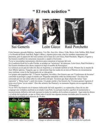 “ El rock acústico ”
Sui Generis León Gieco Raúl Porchetto
Color humano, pescado Rabioso, Aquelarre, Vox Dei, Arco Iris, Alma y Vida, Moris, Litto Nebbia, Billy Bond
y La Pesada del Rock And Roll, Pappo’s Blues y algunos pocos más, eran los nombres importantes del
panorama, pero la aparición del rock acústico de la mano de León Gieco, Raúl Porchetto, Miguel y Eugenio y
Sui Generis modificó las estructuras musicales y amplió el horizonte.
Ya no se necesitaban instrumentos eléctricos para comunicar el mensaje del rock.
En el auditorio Kraft de la calle Florida, se produjo un "acústicazo" de entrecasa. León Gieco, Raúl Porchetto y
Sui Generis brindaron dos shows sorpresivos bajo el nombre de Porsuigieco.
La violencia ya era pan de todos los días en Argentina, y se trasladó también al rock. Primero fue la muerte de
José Alberto Iglesias, Tanguito, que su vida terminó bajo las ruedas de un tren en Palermo en circunstancias
muy confusas, como lo fue buena parte de su vida quizás .
Los grupos más populares del ‘75 fueron Aquelarre, Invisible y Sui Generis que con "Confesiones de Invierno"
consolidó su prestigió y pegó el estirón con "Pequeñas anécdotas sobre las instituciones". Ese disco fue
censurado por ser una sátira sobre la vida política del país. Tuvieron que dejar afuera dos temas "Juan
represión" y "Botas locas" y pulir tres temas. Un grupo similar a Sui Generis fue Vivencia quienes lograron el
éxito con el tema "en mi cuarto". Otro dúo acústico fue Pastoral y su momento llegaría con su segundo disco
"El hospicio".
Ya en 1975, Sui Generis era el número indiscutido del rock argentino y su separación a fines de ese año
congregó una verdadera multitud en el estadio Luna Park, lo cual para muchos significó el asentamiento y
reconocimiento definitivo del rock nacional en todos los ámbitos de la cultura en general . Aquí están los discos
y el afiche de la película, ya que se filmó todo el recital mas algunas escenas recreadas para la ocasión, la
película fue prohibida para menores de 18 años .
Disco Doble Adiós Sui Generis (luego se editaría un triple) Foto del afiche de la película
 