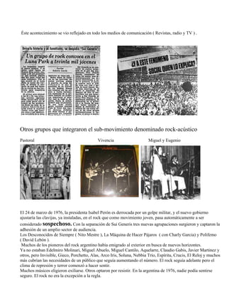 Éste acontecimiento se vio reflejado en todo los medios de comunicación ( Revistas, radio y TV ) .
Otros grupos que integraron el sub-movimiento denominado rock-acústico
Pastoral Vivencia Miguel y Eugenio
El 24 de marzo de 1976, la presidenta Isabel Perón es derrocada por un golpe militar, y el nuevo gobierno
ajustaría las clavijas, ya instaladas, en el rock que como movimiento joven, pasa automáticamente a ser
considerado sospechoso. Con la separación de Sui Generis tres nuevas agrupaciones surgieron y captaron la
adhesión de un amplio sector de audiencia.
Los Desconocidos de Siempre ( Nito Mestre ), La Máquina de Hacer Pájaros ( con Charly Garcia) y Polifemo
( David Lebón ).
Muchos de los pioneros del rock argentino había emigrado al exterior en busca de nuevos horizontes.
Ya no estaban Edelmiro Molinari, Miguel Abuelo, Miguel Cantilo, Aquelarre, Claudio Gabis, Javier Martinez y
otros, pero Invisible, Gieco, Porchetto, Alas, Arco Iris, Soluna, Nebbia Trío, Espíritu, Crucis, El Reloj y muchos
más cubrían las necesidades de un público que seguía aumentando el número. El rock seguía adelante pero el
clima de represión y terror comenzó a hacer sentir.
Muchos músicos eligieron exiliarse. Otros optaron por resistir. En la argentina de 1976, nadie podía sentirse
seguro. El rock no era la excepción a la regla.
 