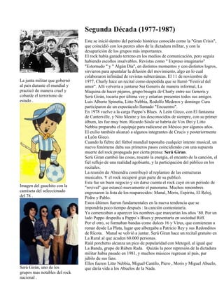 La junta militar que gobernó
al país durante el mundial y
practicó de manera cruel y
cobarde el terrorismo de
estado .
Imagen del gauchito con la
camiseta del seleccionado
del 78 .
Serú Girán, uno de los
grupos mas notables del rock
nacional .
Segunda Década (1977-1987)
Este se inició dentro del periodo histórico conocido como la "Gran Crisis",
que coincidió con los peores años de la dictadura militar, y con la
desaparición de los grupos más importantes.
El rock había ganado terreno en los medios de comunicación, pero seguía
habiendo escollos insalvables. Revistas como " Expreso imaginario"
"Estornudo " y " Algún Día", en distintos momentos y con distintos logros,
sirvieron para apuntalar la difusión del movimiento, algo en lo cual
colaboraron infinidad de revistas subterráneas. El 11 de noviembre de
1977, Charly hace un recital como despedida que se llamó "Festival del
amor". Allí volvería a juntarse Sui Generis de manera informal, La
Máquina de hacer pájaros, grupo bisagra de Charly entre sui Generis y
Serú Girán, tocaría por última vez y estarían presentes todos sus amigos.
Luis Alberto Spinetta, Litto Nebbia, Rodolfo Mederos y domingo Cura
participaron de un espectáculo llamado "Encuentro".
En 1978 vuelve a la carga Pappo’s Blues. A León Gieco, con El fantasma
de Canterville, y Nito Mestre y los desconocidos de siempre, con su primer
álbum, les fue muy bien. Ricardo Sóule se habría de Vox Dei y Litto
Nebbia preparaba el equipaje para radicarse en México por algunos años.
El exilio también alcanzó a algunos integrantes de Crucis y posteriormente
a León Gieco.
Cuando la fiebre del fútbol mundial taponaba cualquier intento musical, un
nuevo fenómeno daba sus primeros pasos coincidiendo con una supuesta
muerte del rock propagada por cierta prensa: Serú Giran.
Serú Giran cambió las cosas, rescató la energía, el encanto de la canción, el
fiel reflejo de una realidad agobiante, y la participación del público en los
recitales.
La reunión de Almendra contribuyó al replanteo de las estructuras
musicales. Y el rock recuperó gran parte de su publicó.
Esta fue un buen negocio y sin darse cuenta el rock cayó en un periodo de
"revival" que estancó nuevamente el panorama. Muchos renombres
engrosaron la lista de los reaparecidos: Manal, Moris, Espíritu, El Reloj,
Pedro y Pablo.
Estos últimos fueron fundamentales en la nueva tendencia que se
impondría poco tiempo después : la canción contestataria.
Ya comenzaban a aparecer los nombres que marcarían los años ‘80. Por un
lado Pappo despedía a Pappo’s Blues y presentaría en sociedad Riff.
Por el otro, se formaban bandas como dulces 16 y Virus, que comienzan a
remar desde La Plata, lugar que albergaba a Patricio Rey y sus Redonditos
de Ricota. Manal se volvió a juntar. Serú Giran hace un recital gratuito en
La Rural al que acuden 60.000 personas.
Raúl porchetto alcanza un pico de popularidad con Metegol, al igual que
La Banda, grupo de Rúben Rada. Quizás la peor represión de la dictadura
militar había pasado en 1981, y muchos músicos regresan al país, par
júbilo de sus fans.
Ellos fueron Litto Nebbia, Miguel Cantilo, Piero , Moris y Miguel Abuelo,
que daría vida a los Abuelos de la Nada.
 