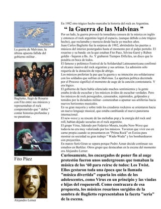 La guerra de Malvinas, la
última apuesta fallida del
gobierno militar .
Baglietto, llegó de Rosario
con Fito entre sus músicos y
representaban el rock
comprometido que “ debía ”
contar historias profundas y
no pasatistas .
Fito Páez
Alejandro Lerner
En 1982 otro trágico hecho marcaba la historia del rock en Argentina.
“ la Guerra de las Malvinas ”
Por un lado, la guerra provocó la inmediata censura de la música en inglés
y entonces el rock argentino logró el espacio, (aunque debido a éste trágico
hecho), que reclamaba y merecía desde hacía ya muchos años.
Juan Carlos Baglietto fue la sorpresa de 1982, abriéndoles las puertas a
músicos del interior postergados hasta el momento por el pulpo porteño. El
rosarino y su banda -en la que estaban Fito Paez, Silvina Garré y Rúben
goldín - bajaron a Bs. As. Y grabaron Tiempos Difíciles, un disco que lo
pondría en boca de todos.
El famoso y polémico Festival de la Solidaridad Latinoamericana confirmó
el alcance masivo del rock argentino y sus artistas. La admisión sólo
requería de la donación de ropa de abrigo.
Los músicos preferían la paz que la guerra y su intención era solidarizarse
con los soldados que sufrían en Malvinas. La apertura política decretada
por el Proceso significó el momento de auge de la canción contestataria. Y
era lógico.
El gobierno de facto había silenciado muchos sentimientos y la gente
estaba ávida de escuchar y los músicos ávidos de escuchar verdades. Pero
los músicos de rock perseguidos, censurados, reprimidos, golpeados y
temidos por la dictadura militar- comenzaban a apuntar sus artillerías hacia
nuevos horizontes musicales.
En su gran mayoría y sobre todo los creadores rockeros se orientaron hacia
un nuevo lenguaje musical, que estaba cambiando el nuevo panorama
internacional.
El new-wave y su rescate de las melodías pop y la energía del rock and
roll, habían dejado secuelas en el rock argentino.
El grupo Virus, liderado por Federico Moura, tocaba New-Wave que
todavía no era muy valorizado por los músicos. Tuvieron que vivir eso en
carne propia cuando se presentaron en "Prima Rock" en Ezeiza para
mostrar en sociedad su gran trabajo " Wadu-Wadu" y los bombardearon
con proyectiles.
En marzo Serú Giran se separa porque Pedro Aznar decide continuar sus
estudios en Berklee. Otros grupo que destacaban en la escena del momento
era Alejandro Lerner.
Curiosamente, los encargados de poner fin al auge
protestón fueron unos undergrouns que tomaban la
música de los ‘60 para reírse de todos: Los Twist.
Ellos gestaron toda una época que la llamada
"música divertida" coparía los oídos de los
adolescentes, como Virus en un principio y las viudas
e hijas del roquenroll. Como contracara de esa
propuesta, los músicos rosarinos surgidos de la
sombra de Baglietto representaban la faceta "seria"
de la escena.
 