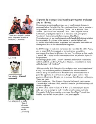 Virus, representantes junto a
otros grupos de la música
moderna y “divertida” .
Los twist
Las viudas e hijas del
roquenroll
Los abuelos de la nada
( Con el
talentoso
compositor
Andres
Calamaro)
El punto de intersección de ambas propuestas era hacer
arte en libertad.
El panorama se amplio cada vez más con el encubrimiento de nuevos
nombres (Celeste Carballo, Fito Páez, Alejandro Lerner) que se sumaron a
los grandes de la otra década (Charly Garcia, Luis A. Spinetta, Litto
Nebbia, León Gieco, Raúl Porchetto, David Lebón, Miguel Cantilo).
Lentamente, el pop ganó espacio en la música de rock, y los grupos
"modernos" fueron venciendo la resistencia del publico.
Contrariamente a lo que muchos pensaban, la llegada de la democracia tras
los oscuros días de régimen militar mermó la popularidad del rock.
La intensa difusión lograda en la época de Malvinas sirvió para ensanchar
el margen de edad de los consumidores del género.
En 1983 resurgió el rock duro. De la mano del viejo líder del estilo, Pappo,
con su grupo Riff, el rock pesado se implantó como un metálico
movimiento de resistencia del avance del pop. Pero el furor no duró mucho
y para el ‘84, el heavy metal comenzaba a mostrar sus primeros signos de
eclipsamiento.
Sin embargo grupos como La Torre y Púrpura mantuvieron viva la llama
del rock and roll. Los Twist, Virus, Los Abuelos... conformaron la punta
del iceberg del rock "moderno".
Si bien no estaba Serú Giran para liderar el panorama, la carrera solista de
Charly García sirvió de parámetro para medir las nuevas tendencias.
Patricio Rey y sus Redonditos de Ricota hicieron brillantes recitales a
partir del repertorio de su primer disco, Gulp!. Miguel Mateos y Zas
pudieron diferenciarse del resto con su segundo disco Huevos, y el tercero,
Tengo que parar.
Cuatro muchachas ( Díaz, Epumer, Sinessi y Ruffianatti) conformaban
Viudas e Hijas de Roque Enroll, una idea comercial que funcionó mejor de
lo que se esperaba.
En 1985, sale al aire la radio Rock & Pop. Es el primer intento de una
radio que sólo se dedique al rock y resulta ser un boom de audiencia.
Con medios Soda Stereo grababa su segundo disco Nada Personal, que
iniciaba una escalada sin precedentes en el gusto popular.
 