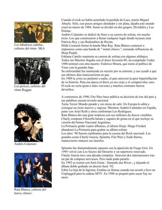 Los fabulosos cadillac,
cultores del ritmo SKA
Los pericos, cultores del
ritmo Reggae
Andrés Calamaro
Rata Blanca, cultores del
heavy clásico .
Cuando el rock no había asimilado la perdida de Luca, moría Miguel
Abuelo. Sólo, con pocos amigos alrededor y sin plata, dejaba este mundo
cruel en marzo de 1988. Sumo se dividió en dos grupos. Divididos y Las
Pelotas.
Andrés Calamáro se dedicó de lleno a su carrera de solista, sin mucho
éxito. Los que comenzaron a llenar cualquier lugar donde tocasen eran
Patricio Rey y sus Redonditos de Ricota.
Hilda Lizarazú formo la banda Man Ray. Rata Blanca comenzó a
imponerse como una banda de " metal clásico ", tomando influencias de
Deep Purple.
Fabiana Cantilo mantenía su carrera de solista con algunos altibajos.
Todos tus Muertos llegaba con el disco Invasión 88, un compilado Under.
1988 terminó con otra muerte: Federico Moura, que tomó al publico de
Virus con la guardia baja.
Su enfermedad fue mantenida en secreto por su entorno, y eso ayudó a que
sus últimos días transcurrieran en paz.
En 1989 la crisis no perdonó a nadie, el país atravesó la peor hiperinflación
de su historia. Para esa época el disco ya era viejo y el compact-disc caro.
El rock no sería ajeno a tales vaivenes y muchos contratos fueron
devueltos.
A comienzos de 1990, Fito Páez hace pública su decisión de irse del país y
sus palabras causan revuelo nacional.
Tenía Tercer Mundo parado y sin miras de salir. En Europa lo edita y
consigue un éxito masivo y regresa. Mientras Andrés Calamáro en España,
junto con Ariel Roth y otros conforman Los Rodriguez.
Rata Blanca dio una gran sorpresa con sus millones de discos vendidos.
Charly compone Filosofía barata y zapatos de goma en el que incluye su
versión del himno Nacional Argentino.
La Portuaria grabó cuatro álbumes, el último Huija. Diego Frenkel
abandonó La Portuaria para grabar su albúm solista.
Los años ‘90 fueron cambiantes para la escena del Rock nacional. Los
grandes como Charly García, Spinetta, Fito Páez y Soda Stereo,
mantuvieron intactos sus laureles.
Spinetta fue diametralmente opuesto con la aparición de Fuego Gris. En
1995 volvió con Los Socios del Desierto y un repertorio renovado.
Charly García tuvo una década compleja. Atravesó dos internaciones tras
un par de colapsos nerviosos. Pero nada pudo pararlo .
En 1992 se reunió con Serú Giran - llenando dos River-, y dejando el
álbum doble grabado en directo Serú ’92.
Editó La hija de la lágrima, Estabas en llamas cuando me acosté e hizo un
Unplugged para la cadena MTV. En 1996 se preparó para sacar Say no
more.
 