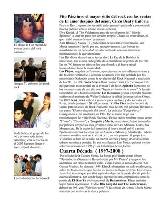 El disco de Fito record de
ventas dentro del rock
nacional .
Ataque 77, cultores del punk
rock
Soda Stéreo, el grupo de los
90’, éxito en toda latino
América y con su vuelta en
el 2007 lograron llenar 6
river, récord absoluto .
Los Babasónicos, tecno-rock
Fito Páez tuvo el mayor éxito del rock con las ventas
de El amor después del amor, Circo Beat y Euforia.
Patricio Rey... siguen con su estilo underground vendiendo y convocando
mucho público, con su último disco Luzbelito.
Illya Kuriaki & The Valderrama pasó de ser el grupo del " hijo de
Spinetta" a tener un peso por derecho propio: Chaco, su tercer disco, el
que rindió cuentas de un crecimiento.
Rata Blanca y Ataque 77 , padecieron de un éxito circunstancial, con
Mujer Amante y Hacélo por mi, respectivamente. Las Pelotas se
autoabastecen sin necesidad de estar contando con una burocracia
multinacional a la que abominan.
Los Divididos alcanzó en su tercer disco La Era de la Boludez la
masividad, éste es una radiografía de la mentalidad argentina de los ‘90.
En los ‘90 fueron los años en los que el punk y el heavy metal
trascendieron hacia la masividad.
Los Piojos, surgidos en Palomar, aparecieron con sus influencias stone y
del folclore rioplatense. La banda de Andrés Ciro fue señalada por los
mismísimos Redondos como la revelación del Rock Nacional a mediados
de los '90. En 1991 Soda Stereo llenó catorce Gran Rex y convocó 250
mil personas en un recital en la avenida 9 de Julio. Spinetta logró uno de
los mejores temas de ese año con "Seguir viviendo sin tu amor". Y lo más
lamentable de la historia reciente: Los Redondos y toda la familia ricotera
sufrieron el asesinato de Walter Bulacio a la salida de un recital en Obras.
En 1992 Serú Girán volvió a reunirse para un disco y dos recitales en
River, donde juntaron 120 mil personas. Y Fito Páez batió el record de
ventas para un disco de Rock Nacional: más de 200 mil personas llevaron a
sus casas "El amor después del amor". La película "Tango Feroz"
consiguió un éxito arrollador en 1994. De su mano llegó una
revalorización del viejo Rock Nacional. En las radios sonaban temas como
"El oso" o "Presente", y Tanguito y Moris, entre otros, fueron conocidos
por primera vez por los más jóvenes. Como ser Dos Minutos, Todos Tus
Muertos,etc. De la mano de Hermética el heavy metal volvió a reinar.
Problemas internos hicieron que se dividan el Malón y Almafuerte. Ahora
el centro metálico está en A.N.I.M.A.L , un trío potente. El grupo Los
Visitantes se hizo de la nada, su mezcla de rock y tango devolvió al rock
urbano su mística porteña. En esa veta figuran Los Piojos, quienes vieron
subir sus acciones en 1996 y Los Caballeros de la Quema.
Cuarta Década ( 1997-2008 )
Por el lado de la Cultura Stone, La Renga pisó fuerte con el álbum
"Desnudo para Siempre o Despedazado por Mil Partes" y luego se fue
asentando con otros de menor éxito. Viejas Locas se consolidó con "Me
Gustas Mucho", hit durante 1999. El rock alternativo no pudo establecerse,
salvo los Babasónicos que fueron los únicos en llegar a Obras. Los Brujos,
Juana la Loca aunque ya están separados dejaron la puerta abierta para la
escena alternativa, por donde luego ingresaron otras expresiones como la
poesía de El Otro Yo o el tecno-rock de Babasónicos. El rap también
logró buena repercusión. El dúo Illia Kuryaki and The Valderramas,
debutó en 1991 con "Fabrico cuero". Y las chicas de Actitud María Marta
atacaron con sus letras ácidas y potentes.
 