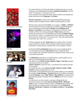 Los auténticos decadentes
Kapanga
La mosca
Los cafres ( reggae)
Pity, intoxicados
Los ritmos fiesteros y las letras divertidas se instalaron de una vez y para
siempre con la multitudinaria banda Los Auténticos Decadentes, con hits
como "Vení Raquel" y "Entregá el marrón".
Estas canciones, ideales para las fiestas, serían tomadas como ejemplo por
grupos posteriores como Kapanga o La Mosca.
Bersuit Vergarabat, un poco más comprometida políticamente pero
también adicta a la alegría musical, editaba su primera placa en 1992.
Mientras tanto, aparecían Los Cafres con su reggae, y Malón y ANIMAL
con el rock duro. En mayo se organizó un recital en recuerdo de Bulacio,
con la actuación de las crecientes La Renga, Los Caballeros de la
Quema y Los Piojos. Estos últimos se consagrarían en 1996 con cinco
recitales en Obras. Ese mismo año llegaba Viejas Locas, una nueva
muestra de rock stone. En 1997 debutaba con una placa Catupecu Machu,
de la mano del " funky", con influencias de Sumo, Spinetta y Soda. Turf
ponía un pie en la escena con "Una pila de vida". Años más tarde llegarían
sus primeros hits, como "Loco un poco".
El 20 de septiembre de 1997 Soda Stereo dio el adiós en River. Gustavo
Cerati, Zeta Bosio y Charly Alberti encararon desde entonces proyectos
individuales, creando música y produciendo a nuevos grupos y solistas.
En abril del 2000 Los Redondos llenaron dos veces el estadio de River.
Y en diciembre el retorno de Sui Generis colmó el estadio de Boca.
Ya en el siglo XXI, en el Rock Nacional la variedad de estilos sigue en pie,
y hay público para todos.
Los Babasónicos introducen su cuidada estética y estilo moderno en sus
cada vez más multitudinarias presentaciones.
Los clásicos como Charly García, Spinetta, Pappo y Fito Páez entregan
cada tanto muestras de su talento.
Andrés Calamaro no para de crear, y su hermano Javier aporta lecciones
de rock gitano.
Las damas del rock, como Celeste Carballo, Fabiana Cantilo e Hilda
Lizarazu, siguen conquistando con su voz.
Últimamente, el desmembramiento de las grandes bandas es una constante:
Por ejemplo, Sergio Rotman y Vicentico dejaron los Cadillacs (el primero
formó Cienfuegos y luego Mimi Maura), Skay Belinson se separó de Los
Redondos para grabar sus propios discos y Ballano ya no es la voz de los
Pericos.
Los más nuevos se abren camino y avanzan en búsqueda de una
renovación musical, como Leo García, Dancing Mood o Miranda!.
Arbol se atreve a fusionar distintos estilos, y Carajo apuesta al punk rock.
Otros intentan por senderos rockeros más clásicos, como Mancha de
Rolando, Intoxicados, Callejeros, Los Tipitos, Estelares o Las pastillas
del abuelo .
 