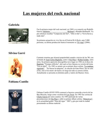 Las mujeres del rock nacional
Gabriela
Silvina Garré
Fabiana Cantilo
Fue la primera mujer del rock nacional, en 1969 y se conectó con Rodolfo
García, Edelmiro Molinari y Rinaldo Raffanelli. Ya
por entonces tocaban "Campesina del Sol", "Abre el día" y "En la lluvia y
nada más".
Su primera actuación en vivo fue en el Festival B.A.Rock, ante 5.000
personas, su última producción hasta el momento es "El viaje" (2006) .
Cantante rosarina que alcanzó popularidad cuando a inicios de los '80, con
la banda de Juan Carlos Baglietto, junto a Fito Páez y Rubén Goldín, entre
otros. Su primera aparición discográfica tuvo lugar en 1982 en el disco de
Baglietto "Tiempos difíciles", del cual se hizo famosa su versión del tema
"Era en abril". En 1983 se animó con su primer disco solista, "La mañana
siguiente". "Se fuerza la máquina", la canción de Gato Pérez, fue no solo
el hit, sino el lei-motiv de Garré a lo largo de toda su carrera solista.
Actualmente se presenta en distintos pubs y teatros de Buenos Aires.
Fabiana Cantilo (03/03/1959) comenzó a hacerse conocida a través de las
Bay-Biscuits, luego como vocalista de Los Twist. En 1983 fue corista de
Charly García por unos cuantos. En 1985 participó de varias
presentaciones de Fito Páez y editó su primer álbum solista, "Detectives",
en la actualidad grabó “Hija del rigor ” 2007 y gira por toda la ciudad
presentando su último material .
 