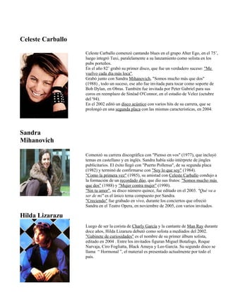 Celeste Carballo
Sandra
Mihanovich
Hilda Lizarazu
Celeste Carballo comenzó cantando blues en el grupo Alter Ego, en el 75’,
luego integró Taxi, paralelamente a su lanzamiento como solista en los
pubs porteños.
En el año 82’ grabó su primer disco, que fue un verdadero suceso: "Me
vuelvo cada día más loca".
Grabó junto con Sandra Mihanovich, "Somos mucho más que dos"
(1988) , todo un suceso, ese año fue invitada para tocar como soporte de
Bob Dylan, en Obras. También fue invitada por Peter Gabriel para sus
coros en reemplazo de Sinéad O'Connor, en el estadio de Velez (octubre
del '94).
En el 2002 editó un disco acústico con varios hits de su carrera, que se
prolongó en una segunda placa con las mismas características, en 2004.
Comenzó su carrera discográfica con "Pienso en vos" (1977), que incluyó
temas en castellano y en inglés. Sandra había sido intérprete de jingles
publicitarios. El éxito llegó con "Puerto Pollensa", de su segunda placa
(1982) y terminó de confirmarse con "Soy lo que soy" (1984).
"Como la primera vez" (1985), su amistad con Celeste Carballo condujo a
la formación de un recordado dúo, que dio sus frutos: "Somos mucho más
que dos" (1988) y "Mujer contra mujer" (1990).
"Sin tu amor", su disco número quince, fue editado en el 2003. "Qué va a
ser de mí" es el único tema compuesto por Sandra.
"Creciendo" fue grabado en vivo, durante los conciertos que ofreció
Sandra en el Teatro Opera, en noviembre de 2005, con varios invitados.
Luego de ser la corista de Charly García y la cantante de Man Ray durante
doce años, Hilda Lizarazu debutó como solista a mediados del 2002.
"Gabinete de curiosidades" es el nombre de su primer álbum solista,
editado en 2004 . Entre los invitados figuran Miguel Botafogo, Roque
Narvaja, Ciro Fogliatta, Black Amaya y Leo García. Su segundo disco se
llama “ Hormonal ”, el material es presentado actualmente por todo el
país.
 
