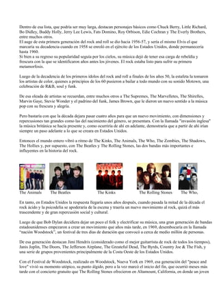 Dentro de esa lista, que podría ser muy larga, destacan personajes básicos como Chuck Berry, Little Richard,
Bo Didley, Buddy Holly, Jerry Lee Lewis, Fats Domino, Roy Orbison, Edie Cochran y The Everly Brothers,
entre muchos otros.
El auge de esta primera generación del rock and roll se dio hacia 1956-57, y sería el mismo Elvis el que
marcaría su decadencia cuando en 1958 se enroló en el ejército de los Estados Unidos, donde permanecería
hasta 1960.
Si bien a su regreso su popularidad seguía por los cielos, su música dejó de tener esa carga de rebeldía y
frescura con la que se identificaron años antes los jóvenes. El rock estaba listo para sufrir su primera
metamorfosis.
Luego de la decadencia de los primeros ídolos del rock and roll a finales de los años 50, la estafeta la tomaron
los artistas de color, quienes a principios de los 60 pusieron a bailar a todo mundo con su sonido Motown, una
celebración de R&B, soul y funk.
De esa oleada de artistas se recuerdan, entre muchos otros a The Supremes, The Marvelletes, The Shirelles,
Marvin Gaye, Stevie Wonder y el padrino del funk, James Brown, que le dieron un nuevo sentido a la música
pop con su frescura y alegría.
Pero bastaría con que la década dejara pasar cuatro años para que un nuevo movimiento, con dimensiones y
repercusiones tan grandes como las del nacimiento del género, se presentara. Con la llamada "invasión inglesa"
la música británica se hacía presente y, como ocurriría de ahí en adelante, demostraría que a partir de ahí irían
siempre un paso adelante a lo que se creara en Estados Unidos.
Entonces el mundo entero vibró a ritmo de The Kinks, The Animals, The Who, The Zombies, The Shadows,
The Hollies y, por supuesto, con The Beatles y The Rolling Stones, las dos bandas más importantes e
influyentes en la historia del rock.
La ola británica
The Animals The Beatles The Kinks The Rolling Stones The Who,
En tanto, en Estados Unidos la respuesta llegaría unos años después, cuando pasada la mitad de la década el
rock ácido y la psicodelia se apoderaría de la escena y traería un nuevo movimiento al rock, quizá el más
trascendente y de gran repercusión social y cultural.
Luego de que Bob Dylan decidiera dejar un poco el folk y electrificar su música, una gran generación de bandas
estadounidenses empezaron a crear un movimiento que años más tarde, en 1969, desembocaría en la llamada
“nación Woodstock”, un festival de tres días de duración que convocó a cerca de medio millón de personas.
De esa generación destacan Jimi Hendrix (considerado como el mejor guitarrista de rock de todos los tiempos),
Janis Joplin, The Doors, The Jefferson Airplane, The Greateful Dead, The Byrds, Country Joe & The Fish, y
una serie de grupos provenientes principalmente de la Costa Oeste de los Estados Unidos.
Con el Festival de Woodstock, realizado en Woodstock, Nueva York en 1969, esa generación del "peace and
love" vivió su momento utópico, su punto álgido, pero a la vez marcó el inicio del fin, que ocurrió meses más
tarde con el concierto gratuito que The Rolling Stones ofrecieron en Altamount, California, en donde un joven
 