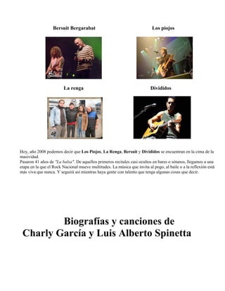 Bersuit Bergarabat Los piojos
La renga Divididos
Hoy, año 2008 podemos decir que Los Piojos, La Renga, Bersuit y Divididos se encuentran en la cima de la
masividad.
Pasaron 41 años de "La balsa". De aquellos primeros recitales casi ocultos en bares o sótanos, llegamos a una
etapa en la que el Rock Nacional mueve multitudes. La música que invita al pogo, al baile o a la reflexión está
más viva que nunca. Y seguirá así mientras haya gente con talento que tenga algunas cosas que decir.
Biografías y canciones de
Charly García y Luis Alberto Spinetta
 