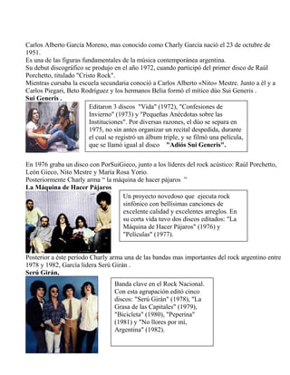 Carlos Alberto García Moreno, mas conocido como Charly García nació el 23 de octubre de
1951.
Es una de las figuras fundamentales de la música contemporánea argentina.
Su debut discográfico se produjo en el año 1972, cuando participó del primer disco de Raúl
Porchetto, titulado "Cristo Rock".
Mientras cursaba la escuela secundaria conoció a Carlos Alberto «Nito» Mestre. Junto a él y a
Carlos Piegari, Beto Rodríguez y los hermanos Belia formó el mítico dúo Sui Generis .
Sui Generis .
En 1976 graba un disco con PorSuiGieco, junto a los líderes del rock acústico: Raúl Porchetto,
León Gieco, Nito Mestre y María Rosa Yorio.
Posteriormente Charly arma “ la máquina de hacer pájaros ”
La Máquina de Hacer Pájaros
Posterior a éste período Charly arma una de las bandas mas importantes del rock argentino entre
1978 y 1982, García lidera Serú Girán .
Serú Girán,
Editaron 3 discos "Vida" (1972), "Confesiones de
Invierno" (1973) y "Pequeñas Anécdotas sobre las
Instituciones". Por diversas razones, el dúo se separa en
1975, no sin antes organizar un recital despedida, durante
el cual se registró un álbum triple, y se filmó una película,
que se llamó igual al disco "Adiós Sui Generis".
Un proyecto novedoso que ejecuta rock
sinfónico con bellísimas canciones de
excelente calidad y excelentes arreglos. En
su corta vida tuvo dos discos editados: "La
Máquina de Hacer Pájaros" (1976) y
"Películas" (1977).
Banda clave en el Rock Nacional.
Con esta agrupación editó cinco
discos: "Serú Girán" (1978), "La
Grasa de las Capitales" (1979),
"Bicicleta" (1980), "Peperina"
(1981) y "No llores por mí,
Argentina" (1982).
 