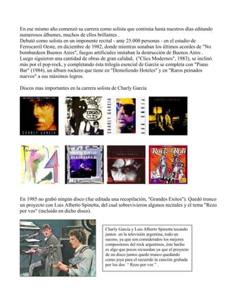 En ese mismo año comenzó su carrera como solista que continúa hasta nuestros días editando
numerosos álbumes, muchos de ellos brillantes .
Debutó como solista en un imponente recital - ante 25.000 personas - en el estadio de
Ferrocarril Oeste, en diciembre de 1982, donde mientras sonaban los últimos acordes de "No
bombardeen Buenos Aires", fuegos artificiales imitaban la destrucción de Buenos Aires .
Luego siguieron una cantidad de obras de gran calidad, ("Clics Modernos", 1983), se inclinó
más por el pop-rock, y completando ésta trilogía esencial de García se completa con "Piano
Bar" (1984), un álbum rockero que tiene en "Demoliendo Hoteles" y en "Raros peinados
nuevos" a sus máximos logros.
Discos mas importantes en la carrera solista de Charly García
En 1985 no grabó ningún disco (fue editada una recopilación, "Grandes Exitos"). Quedó trunco
un proyecto con Luis Alberto Spinetta, del cual sobrevivieron algunos recitales y el tema "Rezo
por vos" (incluído en dicho disco).
Charly García y Luis Alberto Spinetta tocando
juntos en la televisión argentina, todo un
suceso, ya que son considerados los mejores
compositores del rock argentinos, éste hecho
es algo que pocos recuerdan ya que el proyecto
de un disco juntos quedo trunco quedando
como joya para el recuerdo la canción grabada
por los dos “ Rezo por vos ” .
 