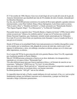 El 15 de octubre de 1988, Buenos Aires tuvo el privilegio de ser la sede del cierre de la gira de
Amnesty International, que deambuló por más de 50 ciudades de todo el mundo, clamando por
los Derechos Humanos.
Ese día, más de 80.000 personas asistieron a la cancha de River para aplaudir a grandes músicos
internacionales, como Peter Gabriel, Sting y Bruce Springsteen, León Gieco cantó su eterna
"Sólo le pido a Dios" y "Hombres de Hierro", y Charly arremetió con "Demoliendo Hoteles",
"Nos Siguen Pegando Abajo", "Los Dinosaurios" y "La Ruta del Tentempié".
Para poder lanzar su siguiente disco "Filosofía Barata y Zapatos de Goma" (1990), García debió
sortear un juicio por "ofensa a los símbolos patrios" ya que ese LP incluía una versión del
Himno Nacional Argentino, que, finalmente, terminó siendo autorizada por los Tribunales.
En el año 92 revivió a Serú Girán con muchísimo éxito llenando 2 veces el estadio de River y
una gira en el exterior .
Desde el 94 hasta en la actualidad Charly tiene tanta presencia en el ámbito discográfico como
en los medios por su tumultuosa vida, plagada de excesos de todo tipo, motivo por el cual
algunos lo defenestran y otros, sin embargo, escuchan su música, porque eso es lo único que
debe importarnos, su música .
En el verano del '99 fue la gran atracción del ciclo gratuito Buenos Aires Vivo III, organizado
por el gobierno porteño en Puerto Madero.
Más de 150.000 personas aclamaron a García en un show dedicado a los desaparecidos y
registrado en vivo para el disco "Demasiado Ego".
Tres años debieron pasar para que García regresara al disco, y al formato de canción en sus
creaciones. "Influencia" (2002) tuvo en "Tu vicio" el corte difusión,
Años mas tarde el disco “Rock and roll yo ” demostró que éste genial compositor cuando se lo
propone, puede realizar un excelente disco, con buenas canciones .
Su última producción “ Kill gill ” aún no fue editada .
Es imposible dejar de lado a Charly cuando hablamos de rock nacional, el fue, es y será un pilar
fundamental, porque sus brillantes canciones así lo demuestran, y porque sus letras han
marcado a fuego a diferentes generaciones .
 