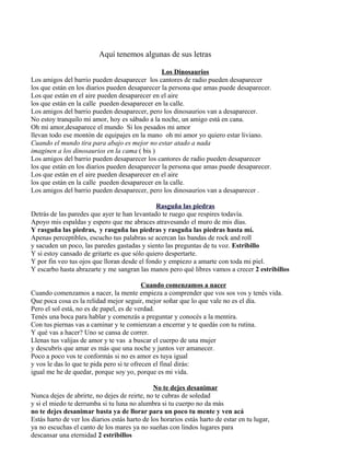 Aquí tenemos algunas de sus letras
Los Dinosaurios
Los amigos del barrio pueden desaparecer los cantores de radio pueden desaparecer
los que están en los diarios pueden desaparecer la persona que amas puede desaparecer.
Los que están en el aire pueden desaparecer en el aire
los que están en la calle pueden desaparecer en la calle.
Los amigos del barrio pueden desaparecer, pero los dinosaurios van a desaparecer.
No estoy tranquilo mi amor, hoy es sábado a la noche, un amigo está en cana.
Oh mi amor,desaparece el mundo Si los pesados mi amor
llevan todo ese montón de equipajes en la mano oh mi amor yo quiero estar liviano.
Cuando el mundo tira para abajo es mejor no estar atado a nada
imaginen a los dinosaurios en la cama ( bis )
Los amigos del barrio pueden desaparecer los cantores de radio pueden desaparecer
los que están en los diarios pueden desaparecer la persona que amas puede desaparecer.
Los que están en el aire pueden desaparecer en el aire
los que están en la calle pueden desaparecer en la calle.
Los amigos del barrio pueden desaparecer, pero los dinosaurios van a desaparecer .
Rasguña las piedras
Detrás de las paredes que ayer te han levantado te ruego que respires todavía.
Apoyo mis espaldas y espero que me abraces atravesando el muro de mis días.
Y rasguña las piedras, y rasguña las piedras y rasguña las piedras hasta mí.
Apenas perceptibles, escucho tus palabras se acercan las bandas de rock and roll
y sacuden un poco, las paredes gastadas y siento las preguntas de tu voz. Estribillo
Y si estoy cansado de gritarte es que sólo quiero despertarte.
Y por fin veo tus ojos que lloran desde el fondo y empiezo a amarte con toda mi piel.
Y escarbo hasta abrazarte y me sangran las manos pero qué libres vamos a crecer 2 estribillos
Cuando comenzamos a nacer
Cuando comenzamos a nacer, la mente empieza a comprender que vos sos vos y tenés vida.
Que poca cosa es la relidad mejor seguir, mejor soñar que lo que vale no es el día.
Pero el sol está, no es de papel, es de verdad.
Tenés una boca para hablar y comenzás a preguntar y conocés a la mentira.
Con tus piernas vas a caminar y te comienzan a encerrar y te quedás con tu rutina.
Y qué vas a hacer? Uno se cansa de correr.
Llenas tus valijas de amor y te vas a buscar el cuerpo de una mujer
y descubrís que amar es más que una noche y juntos ver amanecer.
Poco a poco vos te conformás si no es amor es tuya igual
y vos le das lo que te pida pero si te ofrecen el final dirás:
igual me he de quedar, porque soy yo, porque es mi vida.
No te dejes desanimar
Nunca dejes de abrirte, no dejes de reirte, no te cubras de soledad
y si el miedo te derrumba si tu luna no alumbra si tu cuerpo no da más
no te dejes desanimar basta ya de llorar para un poco tu mente y ven acá
Estás harto de ver los diarios estás harto de los horarios estás harto de estar en tu lugar,
ya no escuchas el canto de los mares ya no sueñas con lindos lugares para
descansar una eternidad 2 estribillos
 