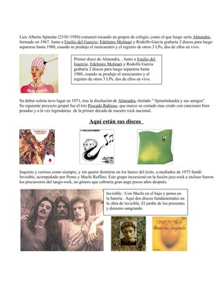 Luis Alberto Spinetta (23/01/1950) comenzó tocando en grupos de colegio, como el que luego sería Almendra,
formado en 1967. Junto a Emilio del Guercio, Edelmiro Molinari y Rodolfo García grabaría 2 discos para luego
separarse hasta 1980, cuando se produjo el reencuentro y el registro de otros 3 LPs, dos de ellos en vivo.
Su debut solista tuvo lugar en 1971, tras la disolución de Almendra, titulado " Spinettalandia y sus amigos".
Su siguiente proyecto grupal fue el trío Pescado Rabioso, que marco su costado mas crudo con canciones bien
pesadas y a la vez legendarias de la primer década de nuestro rock nacional.
Aquí están sus discos
Inquieto y curioso como siempre, y sin querer dormirse en los laures del éxito, a mediados de 1973 fundó
Invisible, acompañado por Pomo y Machi Ruffino. Este grupo incursionó en la fusión jazz-rock e incluso fueron
los precursores del tango-rock, un género que cobraría gran auge pocos años después.
Primer disco de Almendra, . Junto a Emilio del
Guercio, Edelmiro Molinari y Rodolfo García
grabaría 2 discos para luego separarse hasta
1980, cuando se produjo el reencuentro y el
registro de otros 3 LPs, dos de ellos en vivo.
Invisible : Con Machi en el bajo y pomo en
la batería . Aquí dos discos fundamentales en
la obra de invisible, El jardín de los presentes
y durazno sangrando
 