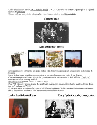 Luego de dos discos solistas, "A 18 minutos del sol" (1977) y "Only love can sustain", y participó de la segunda
reunión de Almendra.
Con un estilo de composición más complejo y muy buenos músicos ,armó Spinetta-Jade.
Spinetta jade
Aquí están sus 4 discos
Éstos cuatro discos representan una etapa madura y de eterna búsqueda que será una constante en la carrera de
Spinetta,
Luego de ésta banda se dedica por completo a su carrera solista, éstos son varios de sus discos :
Cuatro discos quedaron de esta agrupación, que tuvo su mayor inconveniente la dedicación de "Kamikaze"
(1982) es un álbum íntimo y acústico .
"Mondo di cromo" (1983) retorna al estilo eléctrico.
Para 1985 estaba previsto un disco a dúo con Charly García, pero únicamente se llegó a registrar el tema "Rezo
por vos", incluído en "Privé".
El proyecto que sí se concretó fue "La la la" (1986), una placa con Fito Páez que despertó gran expectativa que
con el tiempo llego a satisfacer a los mas ansiosos de semejante proyecto .
La La La (Spinetta/Páez) Fito y Spinetta trabajando juntos
 