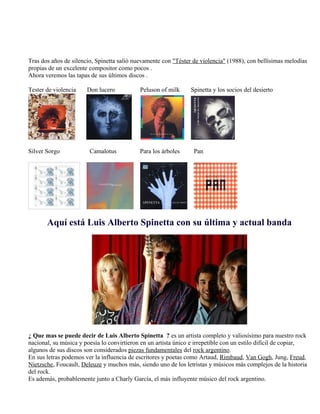 Tras dos años de silencio, Spinetta salió nuevamente con "Téster de violencia" (1988), con bellísimas melodías
propias de un excelente compositor como pocos .
Ahora veremos las tapas de sus últimos discos .
Tester de violencia Don lucero Peluson of milk Spinetta y los socios del desierto
Silver Sorgo Camalotus Para los árboles Pan
Aquí está Luis Alberto Spinetta con su última y actual banda
¿ Que mas se puede decir de Luis Alberto Spinetta ? es un artista completo y valiosísimo para nuestro rock
nacional, su música y poesía lo convirtieron en un artista único e irrepetible con un estilo difícil de copiar,
algunos de sus discos son considerados piezas fundamentales del rock argentino.
En sus letras podemos ver la influencia de escritores y poetas como Artaud, Rimbaud, Van Gogh, Jung, Freud,
Nietzsche, Foucault, Deleuze y muchos más, siendo uno de los letristas y músicos más complejos de la historia
del rock.
Es además, probablemente junto a Charly García, el más influyente músico del rock argentino.
 