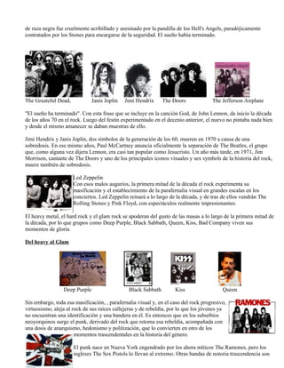 de raza negra fue cruelmente acribillado y asesinado por la pandilla de los Hell's Angels, paradójicamente
contratados por los Stones para encargarse de la seguridad. El sueño había terminado.
La ola Psicodélica
The Greateful Dead, Janis Joplin Jimi Hendrix The Doors The Jefferson Airplane
"El sueño ha terminado". Con esta frase que se incluye en la canción God, de John Lennon, da inicio la década
de los años 70 en el rock. Luego del festín experimentado en el decenio anterior, el nuevo no pintaba nada bien
y desde el mismo amanecer se daban muestras de ello.
Jimi Hendrix y Janis Joplin, dos símbolos de la generación de los 60, mueren en 1970 a causa de una
sobredosis. En ese mismo años, Paul McCartney anuncia oficialmente la separación de The Beatles, el grupo
que, como alguna vez dijera Lennon, era casi tan popular como Jesucristo. Un año más tarde, en 1971, Jim
Morrison, cantante de The Doors y uno de los principales iconos visuales y sex symbols de la historia del rock,
muere también de sobredosis.
Led Zeppelin
Con esos malos augurios, la primera mitad de la década el rock experimenta su
masificación y el establecimiento de la parafernalia visual en grandes escalas en los
conciertos. Led Zeppelin reinará a lo largo de la década, y de tras de ellos vendrán The
Rolling Stones y Pink Floyd, con espectáculos realmente impresionantes.
El heavy metal, el hard rock y el glam rock se apoderan del gusto de las masas a lo largo de la primera mitad de
la década, por lo que grupos como Deep Purple, Black Sabbath, Queen, Kiss, Bad Company viven sus
momentos de gloria.
Del heavy al Glam
Deep Purple Black Sabbath Kiss Queen
Sin embargo, toda esa masificación, , parafernalia visual y, en el caso del rock progresivo,
virtuosismo, aleja al rock de sus raíces callejeras y de rebeldía, por lo que los jóvenes ya
no encuentran una identificación y una bandera en él. Es entonces que en los suburbios
neoyorquinos surge el punk, derivado del rock que retoma esa rebeldía, acompañada con
una dosis de anarquismo, hedonismo y politización, que lo convierten en otro de los
momentos trascendentales en la historia del género.
El punk nace en Nueva York engendrado por los ahora míticos The Ramones, pero los
ingleses The Sex Pistols lo llevan al extremo. Otras bandas de notoria trascendencia son
 