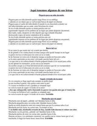 Aquí tenemos algunas de sus letras
Plegaria para un niño dormido
Plegaria para un niño dormido quizás tenga flores en su ombligo
y además en sus dedos que se vuelven pan barcos de papel sin altamar.
Plegaria para el sueño del niño donde el mundo es un chocolatín a donde vas
mil niños dormidos que no están entre bicicletas de cristal.
Se ríe el niño dormido quizás se sienta gorrión esta vez
jugueteando inquieto en los jardines de un lugar que jamás despierto encontrará.
Que nadie, nadie, despierte al niño déjenlo que siga soñando felicidad
destruyendo trapos de lustrar alejándose de la maldad.
Se ríe el niño dormido quizás se sienta gorrión esta vez
jugueteando inquieto en los jardines de un lugar que jamás despierto encontrará.
Plegaria para un niño dormido quizás tenga flores en su ombligo
y además en sus dedos que se vuelven pan barcos de papel sin altamar.
Barro tal vez
Si no canto lo que siento me voy a morir por dentro
he de gritarle a los vientos hasta reventar aunque sólo quede tiempo en mi lugar
si quiero me toco el alma pues mi carne ya no es nada
he de fusionar mi resto con el despertar aunque se pudra mi boca por callar
ya lo estoy queriendo ya me estoy volviendo canción barro tal vez....
y es que esta es mi corteza donde el hacha golpeará donde el río secará para callar
ya me apuran los momentos ya mi sien es un lamento
mi cerebro escupe ya el final del historial del comienzo que tal vez reemprenderá
si quiero me toco el alma pues mi carne ya no es nada
he de fusionar mi resto con el despertar aunque se pudra mi boca por callar
ya lo estoy queriendo ya me estoy volviendo canción barro tal vez...
y es que esta es mi corteza donde el hacha golpeará donde el río secará para callar
Seguir viviendo sin tu amor
Si a tu corazón yo llego igual todo siempre se podrá elegir
no me escribas la pared sólo quiero estar entre tu piel
Y si acaso no brillara el sol y quedara yo atrapado aquí
no vería la razón de seguir viviendo sin tu amor
y hoy que enloquecido vuelvo buscando tu querer (no queda más que el viento) bis
Y si acaso no brillara el sol y quedara yo atrapado aquí
no vería la razón de seguir viviendo sin tu amor. Estribillo
Muchacha ojos de papel
Muchacha ojos de papel, ¿adónde vas? Quédate hasta el alba.
Muchacha pequeños pies, no corras más. Quédate hasta el alba.
Sueña un sueño despacito entre mis manos hasta que por la ventana suba el sol.
Muchacha piel de rayón, no corras más. Tu tiempo es hoy.
Y no hables más, muchacha corazón de tiza, cuando todo duerma te robare un color.
Muchacha voz de gorrión, ¿adonde vas? Quédate hasta el día .
Muchacha pechos de miel, no corras más, quedate hasta el día.
Duerme un poco y yo entretanto construiré, un castillo con tu vientre hasta que el sol,
muchacha, te haga reír hasta llorar, hasta llorar. Estribillo
 