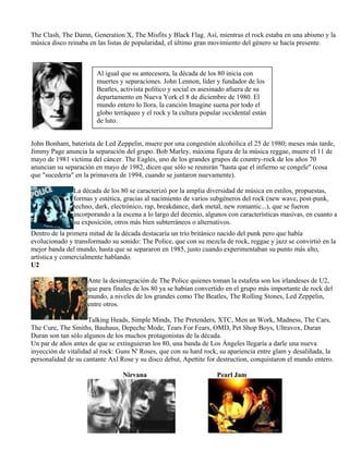 The Clash, The Damn, Generation X, The Misfits y Black Flag. Así, mientras el rock estaba en una abismo y la
música disco reinaba en las listas de popularidad, el último gran movimiento del género se hacía presente.
John Bonham, baterista de Led Zeppelin, muere por una congestión alcohólica el 25 de 1980; meses más tarde,
Jimmy Page anuncia la separación del grupo. Bob Marley, máxima figura de la música reggae, muere el 11 de
mayo de 1981 víctima del cáncer. The Eagles, uno de los grandes grupos de country-rock de los años 70
anuncian su separación en mayo de 1982, dicen que sólo se reunirán "hasta que el infierno se congele" (cosa
que "sucedería" en la primavera de 1994, cuando se juntaron nuevamente).
La década de los 80 se caracterizó por la amplia diversidad de música en estilos, propuestas,
formas y estética, gracias al nacimiento de varios subgéneros del rock (new wave, post-punk,
techno, dark, electrónico, rap, breakdance, dark metal, new romantic...), que se fueron
incorporando a la escena a lo largo del decenio, algunos con características masivas, en cuanto a
su exposición, otros más bien subterráneos o alternativos.
Dentro de la primera mitad de la década destacaría un trío británico nacido del punk pero que había
evolucionado y transformado su sonido: The Police, que con su mezcla de rock, reggae y jazz se convirtió en la
mejor banda del mundo, hasta que se separaron en 1985, justo cuando experimentaban su punto más alto,
artística y comercialmente hablando.
U2
Ante la desintegración de The Police quienes toman la estafeta son los irlandeses de U2,
que para finales de los 80 ya se habían convertido en el grupo más importante de rock del
mundo, a niveles de los grandes como The Beatles, The Rolling Stones, Led Zeppelin,
entre otros.
Talking Heads, Simple Minds, The Pretenders, XTC, Men an Work, Madness, The Cars,
The Cure, The Smiths, Bauhaus, Depeche Mode, Tears For Fears, OMD, Pet Shop Boys, Ultravox, Duran
Duran son tan sólo algunos de los muchos protagonistas de la década.
Un par de años antes de que se extinguieran los 80, una banda de Los Ángeles llegaría a darle una nueva
inyección de vitalidad al rock: Guns N' Roses, que con su hard rock, su apariencia entre glam y desaliñada, la
personalidad de su cantante Axl Rose y su disco debut, Apettite for destruction, conquistaron el mundo entero.
Nirvana Pearl Jam
Al igual que su antecesora, la década de los 80 inicia con
muertes y separaciones. John Lennon, líder y fundador de los
Beatles, activista político y social es asesinado afuera de su
departamento en Nueva York el 8 de diciembre de 1980. El
mundo entero lo llora, la canción Imagine suena por todo el
globo terráqueo y el rock y la cultura popular occidental están
de luto.
 