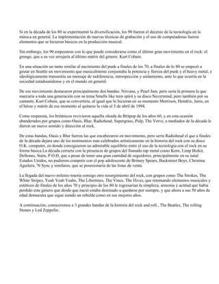 Si en la década de los 80 se experimentó la diversificación, los 90 fueron el decenio de la tecnología en la
música en general. La implementación de nuevas técnicas de grabación y el uso de computadoras fueron
elementos que se hicieron básicos en la producción musical.
Sin embargo, los 90 empezaron con lo que puede considerarse como el último gran movimiento en el rock: el
grunge, que a su vez arrojaría al último mártir del género: Kurt Cobain.
En una situación un tanto similar al nacimiento del punk a finales de los 70, a finales de lo 80 se empezó a
gestar en Seattle un movimiento que musicalmente conjuntaba la potencia y fiereza del punk y el heavy metal, e
ideológicamente transmitía un mensaje de indiferencia, introspección y aislamiento, ante lo que ocurría en la
sociedad estadounidense y en el mundo en general.
De ese movimiento destacaron principalmente dos bandas: Nirvana, y Pearl Jam, pero sería la primera la que
marcaría a toda una generación con su tema Smells like teen spirit y su disco Nevermind, pero también por su
cantante, Kurt Cobaín, que se convertiría, al igual que lo hicieran en su momento Morrison, Hendrix, Janis, en
el héroe y mártir de ese momento al quitarse la vida el 5 de abril de 1994.
Como respuesta, los británicos revivieron aquella oleada de Britpop de los años 60, y en esta ocasión
abanderados por grupos como Oasis, Blur, Radiohead, Supergrass, Pulp, The Verve, a mediados de la década le
dieron un nuevo sentido y dirección al rock.
De estas bandas, Oasis y Blur fueron las que encabezaron en movimiento, pero sería Radiohead el que a finales
de la década dejara uno de los testimonios más celebrados artísticamente en la historia del rock con su disco
O.K. computer, en donde consiguieron un admirable equilibrio entre el uso de la tecnología con el rock en su
forma básica.La década cerraría con la presencia de grupos del llamado rap metal como Korn, Limp Bizkit,
Deftones, Stain, P.O.D, que a pesar de tener una gran cantidad de seguidores, principalmente en su natal
Estados Unidos, no pudieron competir con el pop adolescente de Britney Spears, Backstreet Boys, Christina
Aguilera, 'N Sync y similares, que se posesionaría de las listas de venta.
La llegada del nuevo milenio traería consigo otro resurgimiento del rock, con grupos como The Strokes, The
White Stripes, Yeah Yeah Yeahs, The Libertines, The Vines, The Hives, que retomando elementos musicales y
estéticos de finales de los años 70 y principio de los 80 le regresarían la simpleza, armonía y actitud que había
perdido este género que desde que nació estaba destinado a quedarse por siempre, y que ahora a sus 50 años de
edad demuestra que sigue siendo un rebelde como en sus mejores años.
A continuación, conoceremos a 3 grandes bandas de la historia del rock and roll , The Beatles, The rolling
Stones y Led Zeppelín .
 