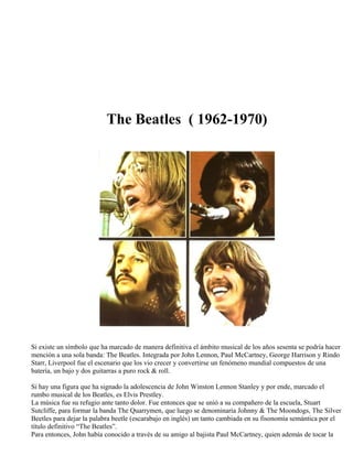 The Beatles ( 1962-1970)
Si existe un símbolo que ha marcado de manera definitiva el ámbito musical de los años sesenta se podría hacer
mención a una sola banda: The Beatles. Integrada por John Lennon, Paul McCartney, George Harrison y Rindo
Starr, Liverpool fue el escenario que los vio crecer y convertirse un fenómeno mundial compuestos de una
batería, un bajo y dos guitarras a puro rock & roll.
Si hay una figura que ha signado la adolescencia de John Winston Lennon Stanley y por ende, marcado el
rumbo musical de los Beatles, es Elvis Prestley.
La música fue su refugio ante tanto dolor. Fue entonces que se unió a su compañero de la escuela, Stuart
Sutcliffe, para formar la banda The Quarrymen, que luego se denominaría Johnny & The Moondogs, The Silver
Beetles para dejar la palabra beetle (escarabajo en inglés) un tanto cambiada en su fisonomía semántica por el
título definitivo “The Beatles”.
Para entonces, John había conocido a través de su amigo al bajista Paul McCartney, quien además de tocar la
 