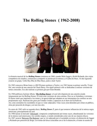 The Rolling Stones ( 1962-2008)
La historia musical de los Rolling Stones comienza en 1960, cuando Mick Jagger y Keith Richards, dos viejos
compañeros de estudios, comienzan a compartir su pasión por la música y el rythm & blues. Al año siguiente
crearon un grupo, 'Little Boy Blue & Blue Boys, junto a Jack Taylor.
En 1962 conocen a Brian Jones y a Bill Wyman sustituye a Taylor y en 1963 lanzan su primer sencillo, 'Come
On', una versión de una canción de Chuck Berry. Por aquél entonces sólo se dedicaban a realizar versiones de
temas conocidos. Ese año realizan su primera gira por Gran Bretaña.
En 1964 publican el primer álbum, 'The Rolling Stones', el cual sólo disponía de una canción creada
íntegramente por los Rolling Stones. El resto eran versiones de otros artistas. Pero no se limitaban a versionar .
El fuerte ritmo que imprimen a los temas y la agresividad que adoptan en sus intrumentos les confiere un aire
propiamente suyo. Realizan dos giras por Estados Unidos y aparecen en el show de Ed Sullivan.
Así, eran constantes los escándalos en que se veían salpicados. Unas veces eran detenidos por orinar en público,
otras por posesión de drogas y así uno tras otro.
En enero de 1965 salió su segundo disco, 'Rolling Stones 2', para el que tomaron influencias de la música negra
americana, principalmente de soul.
En 1966 lanzan al mercado 'Aftermath', compuesto completamente por temas suyos, abandonando las versiones
de la música soul americana y los sonidos negros, y siendo considerado como uno de sus mejores discos.
En 1967 sacaron 'Between The Buttoms', que se vio salpicado por el escándalo en torno a la detención de Jagger
y Richards por posesión de droga. Los temas del disco coincidían con el de la detención, al tratar en asunto de
 