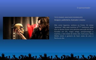 O apresentador
TECO (DANIEL MACHADO RODRIGUES)
Designer, publicitário, ilustrador e músico
Não come legumes, verdura ou frutas. Só coisas
“gostosas”. Não sabe cozinhar p**** nenhuma. Acha
que os dentes foram uma péssima execução de Deus.
Acredita em ETs, magia antiga, parapsicologia e
espíritos, e tem medo de todos eles. Acha que a Terra
Média existe e gostaria de fazer aulas de arco e
flecha um dia.
 