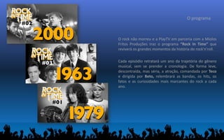 O programa
O rock não morreu e a PlayTV em parceria com a Miolos
Fritos Produções traz o programa “Rock In Time” que
reviverá os grandes momentos da história do rock'n'roll.
Cada episódio retratará um ano da trajetória do gênero
musical, sem se prender a cronologia. De forma leve,
descontraída, mas séria, a atração, comandada por Teco
e dirigida por Beto, relembrará as bandas, os hits, os
fatos e as curiosidades mais marcantes do rock a cada
ano.
 