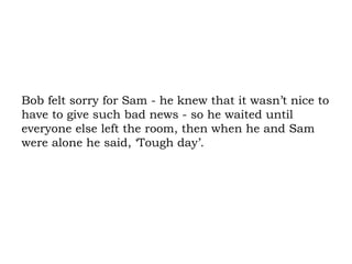 Bob felt sorry for Sam - he knew that it wasn’t nice to have to give such bad news - so he waited until everyone else left the room, then when he and Sam were alone he said, ‘Tough day’.  