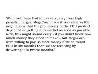 ‘Well, we’d have had to pay very, very, very high penalty charges. MegaCorp made it very clear in the negotiations that the profitability of the FBU product depended on getting it to market as soon as possible. Now, this might sound crazy - if you didn’t know how much money they stood to make – but MegaCorp were willing to pay us more money if we delivered FBU in six months than we are receiving by delivering it in twelve months.’ 