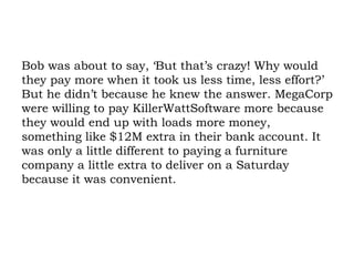 Bob was about to say, ‘But that’s crazy! Why would they pay more when it took us less time, less effort?’ But he didn’t because he knew the answer. MegaCorp were willing to pay KillerWattSoftware more because they would end up with loads more money, something like $12M extra in their bank account. It was only a little different to paying a furniture company a little extra to deliver on a Saturday because it was convenient. 