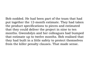 Bob nodded. He had been part of the team that had put together the 12-month estimate. They had taken the product specifications to pieces and estimated that they could deliver the project in nine to ten months. Gwendolyn and her colleagues had bumped that estimate up to twelve months. Bob realised that they had built in a little safety to protect themselves from the killer penalty clauses. That made sense. 