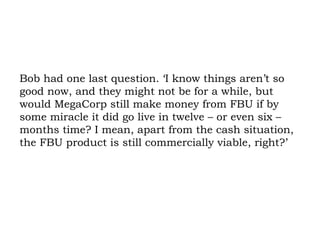 Bob had one last question. ‘I know things aren’t so good now, and they might not be for a while, but would MegaCorp still make money from FBU if by some miracle it did go live in twelve – or even six – months time? I mean, apart from the cash situation, the FBU product is still commercially viable, right?’ 