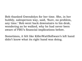 Bob thanked Gwendolyn for her time. She, in her bubbly, salesperson way, said, ‘Sure, no problem, any time.’ Bob went back downstairs to his desk, wondering as he walked, why he had never been aware of FBU’s financial implications before.  Sometimes, it felt like KillerWattSoftware’s left hand didn’t know what its right hand was doing. 