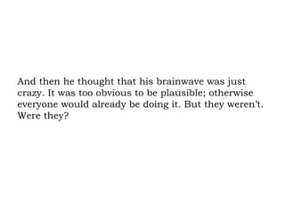 And then he thought that his brainwave was just crazy. It was too obvious to be plausible; otherwise everyone would already be doing it. But they weren’t. Were they? 