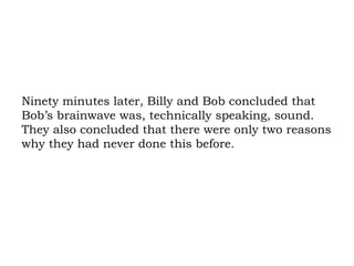 Ninety minutes later, Billy and Bob concluded that Bob’s brainwave was, technically speaking, sound. They also concluded that there were only two reasons why they had never done this before.  