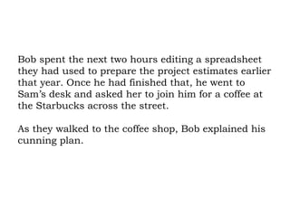 Bob spent the next two hours editing a spreadsheet they had used to prepare the project estimates earlier that year. Once he had finished that, he went to Sam’s desk and asked her to join him for a coffee at the Starbucks across the street.  As they walked to the coffee shop, Bob explained his cunning plan.  