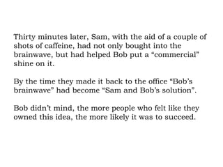 Thirty minutes later, Sam, with the aid of a couple of shots of caffeine, had not only bought into the brainwave, but had helped Bob put a “commercial” shine on it.  By the time they made it back to the office “Bob’s brainwave” had become “Sam and Bob’s solution”.  Bob didn’t mind, the more people who felt like they owned this idea, the more likely it was to succeed. 
