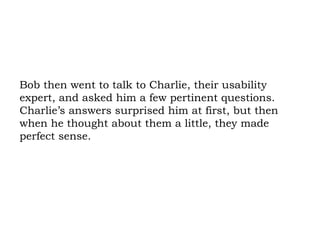 Bob then went to talk to Charlie, their usability expert, and asked him a few pertinent questions. Charlie’s answers surprised him at first, but then when he thought about them a little, they made perfect sense. 