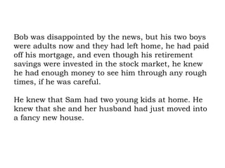 Bob was disappointed by the news, but his two boys were adults now and they had left home, he had paid off his mortgage, and even though his retirement savings were invested in the stock market, he knew he had enough money to see him through any rough times, if he was careful.  He knew that Sam had two young kids at home. He knew that she and her husband had just moved into a fancy new house.  