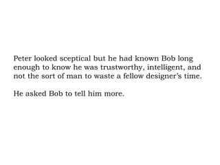 Peter looked sceptical but he had known Bob long enough to know he was trustworthy, intelligent, and not the sort of man to waste a fellow designer’s time.  He asked Bob to tell him more. 