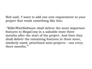 Bob said, ‘I want to add one new requirement to your project that reads something like this:  “KillerWattSoftware shall deliver the most important features to MegaCorp in a saleable state three months after the start of the project. And then they shall deliver the remaining features in three more, similarly-sized, prioritised mini-projects – one every three months.”’ 