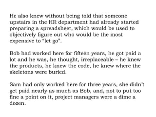 He also knew without being told that someone upstairs in the HR department had already started preparing a spreadsheet, which would be used to objectively figure out who would be the most expensive to “let go”.  Bob had worked here for fifteen years, he got paid a lot and he was, he thought, irreplaceable – he knew the products, he knew the code, he knew where the skeletons were buried.  Sam had only worked here for three years, she didn’t get paid nearly as much as Bob, and, not to put too fine a point on it, project managers were a dime a dozen.  