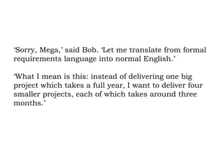 ‘Sorry, Mega,’ said Bob. ‘Let me translate from formal requirements language into normal English.’  ‘What I mean is this: instead of delivering one big project which takes a full year, I want to deliver four smaller projects, each of which takes around three months.’  