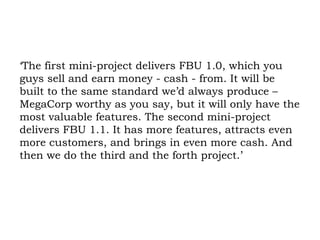 ‘The first mini-project delivers FBU 1.0, which you guys sell and earn money - cash - from. It will be built to the same standard we’d always produce – MegaCorp worthy as you say, but it will only have the most valuable features. The second mini-project delivers FBU 1.1. It has more features, attracts even more customers, and brings in even more cash. And then we do the third and the forth project.’ 