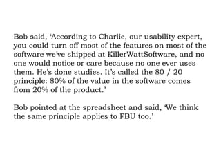 Bob said, ‘According to Charlie, our usability expert, you could turn off most of the features on most of the software we’ve shipped at KillerWattSoftware, and no one would notice or care because no one ever uses them. He’s done studies. It’s called the 80 / 20 principle: 80% of the value in the software comes from 20% of the product.’  Bob pointed at the spreadsheet and said, ‘We think the same principle applies to FBU too.’  