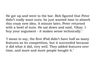 He got up and went to the bar. Bob figured that Peter didn’t really want nuts; he just wanted time to absorb this crazy new idea. A minute later, Peter returned with a bowl of nuts. He sat down and said, ‘Okay. I buy your argument - it makes sense technically.’  ‘I mean to say, the first iPod didn’t have half as many features as its competition, but it succeeded because it did what it did, very well. They added features over time, and more and more people bought it.’  