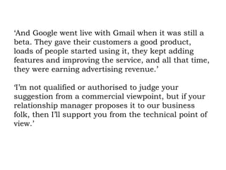 ‘And Google went live with Gmail when it was still a beta. They gave their customers a good product, loads of people started using it, they kept adding features and improving the service, and all that time, they were earning advertising revenue.’ ‘I’m not qualified or authorised to judge your suggestion from a commercial viewpoint, but if your relationship manager proposes it to our business folk, then I’ll support you from the technical point of view.’  